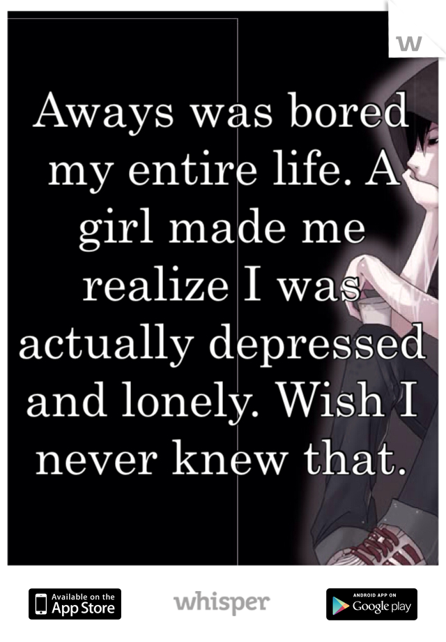 Aways was bored my entire life. A girl made me realize I was actually depressed and lonely. Wish I never knew that.