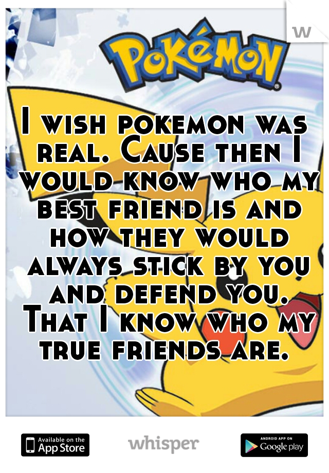 I wish pokemon was real. Cause then I would know who my best friend is and how they would always stick by you and defend you. That I know who my true friends are. 