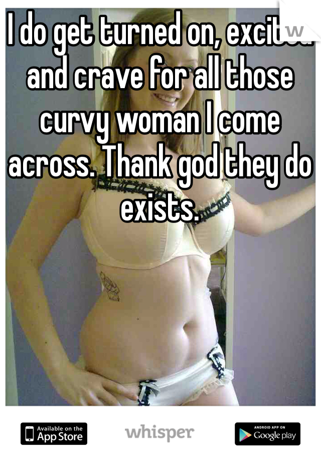 I do get turned on, excited and crave for all those curvy woman I come across. Thank god they do exists.  