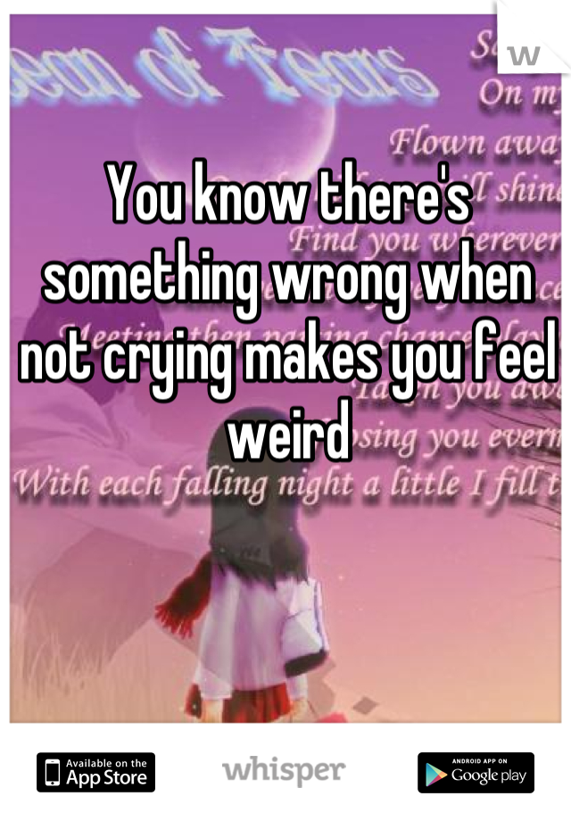 You know there's something wrong when not crying makes you feel weird