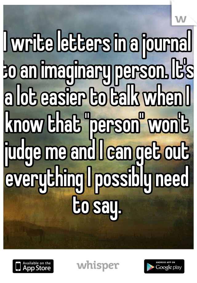 I write letters in a journal to an imaginary person. It's a lot easier to talk when I know that "person" won't judge me and I can get out everything I possibly need to say.