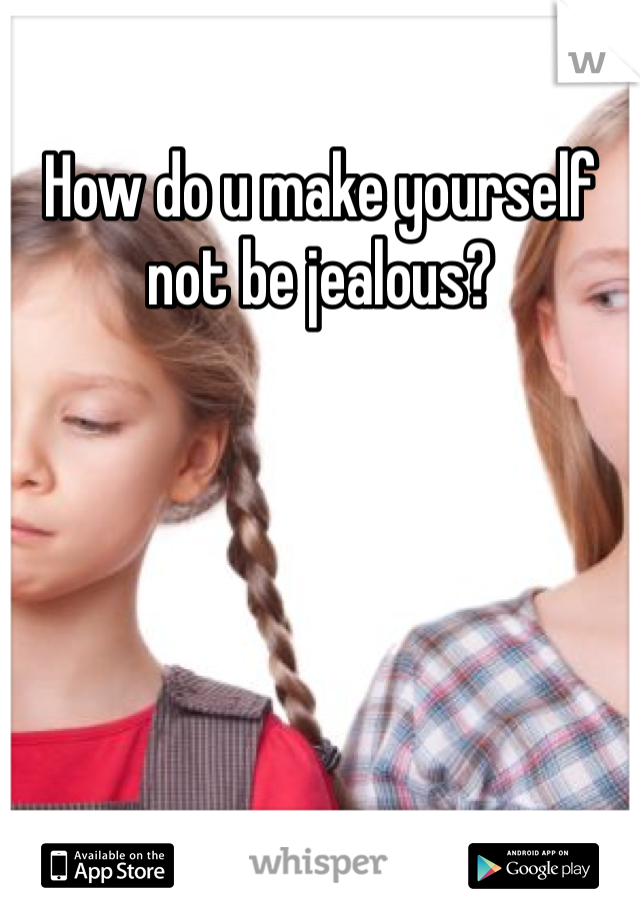 How do u make yourself not be jealous? 