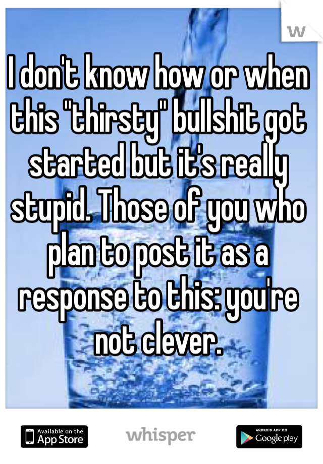 I don't know how or when this "thirsty" bullshit got started but it's really stupid. Those of you who plan to post it as a response to this: you're not clever.