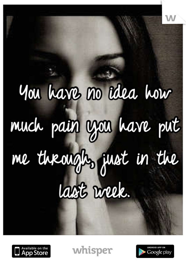 You have no idea how much pain you have put me through, just in the last week.