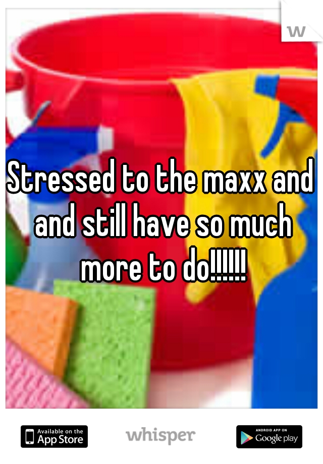 Stressed to the maxx and and still have so much more to do!!!!!!