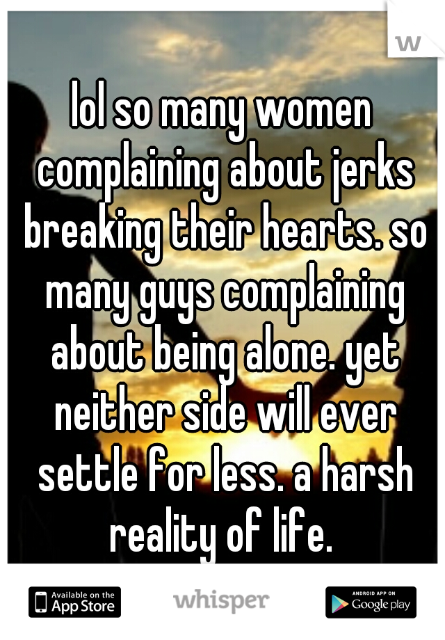 lol so many women complaining about jerks breaking their hearts. so many guys complaining about being alone. yet neither side will ever settle for less. a harsh reality of life. 