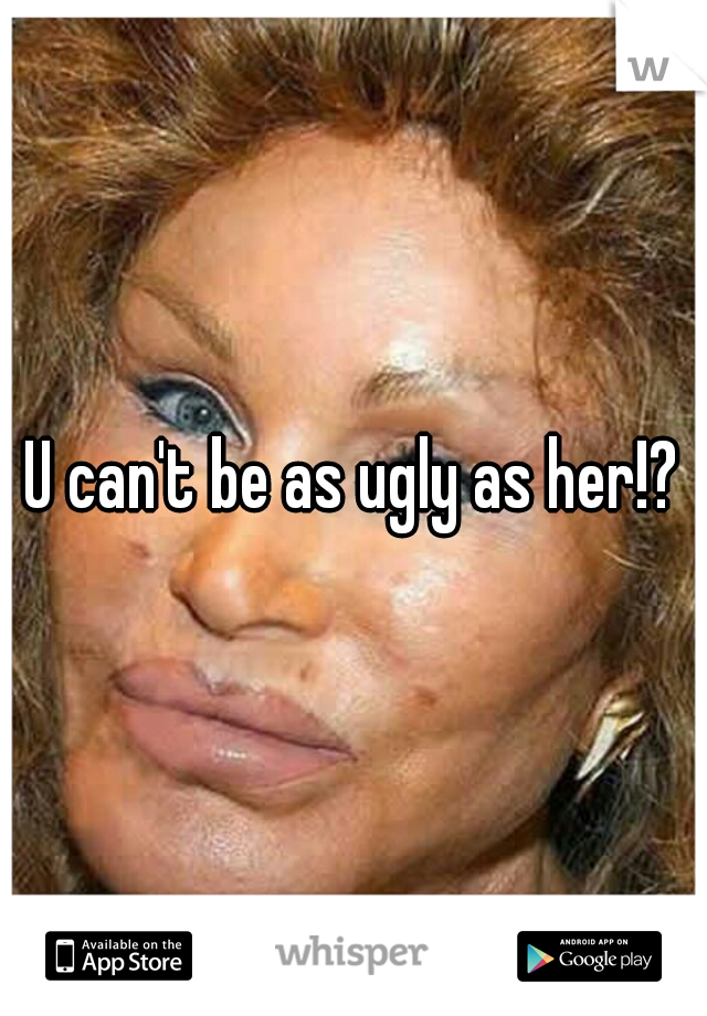 U can't be as ugly as her!?