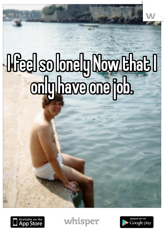 I feel so lonely Now that I only have one job. 