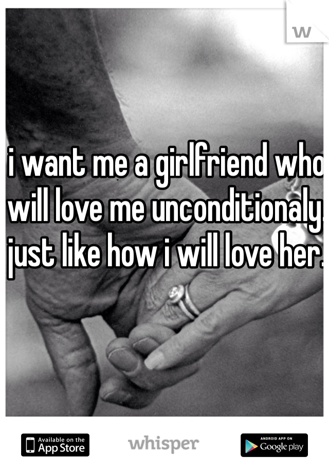 i want me a girlfriend who will love me unconditionaly. just like how i will love her.