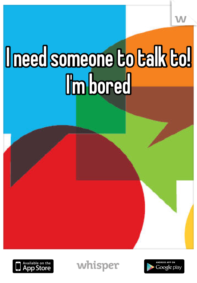 I need someone to talk to!
I'm bored