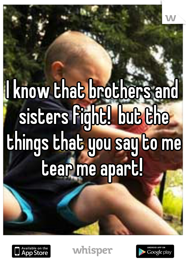 I know that brothers and sisters fight!  but the things that you say to me tear me apart! 