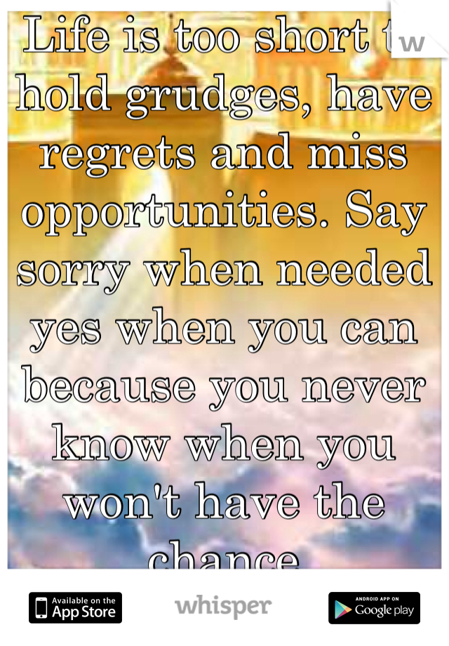 Life is too short to hold grudges, have regrets and miss opportunities. Say sorry when needed yes when you can because you never know when you won't have the chance 