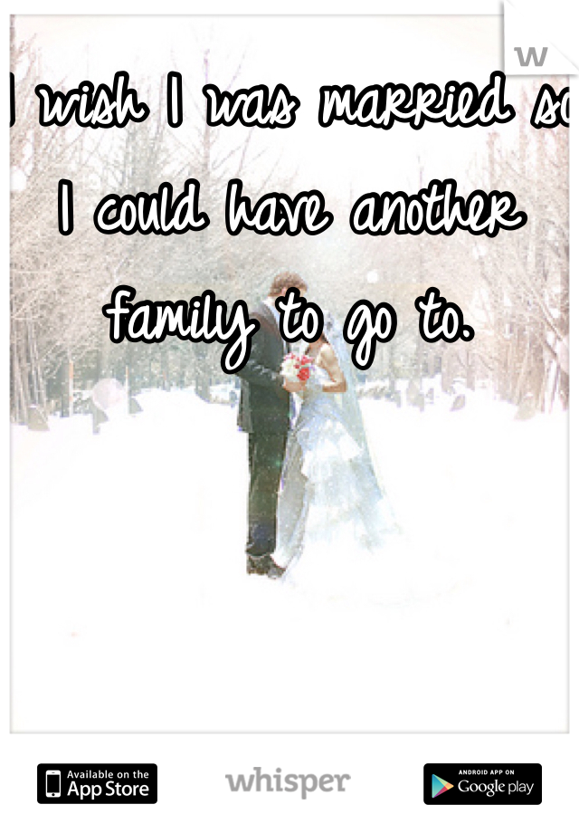 I wish I was married so I could have another family to go to.
