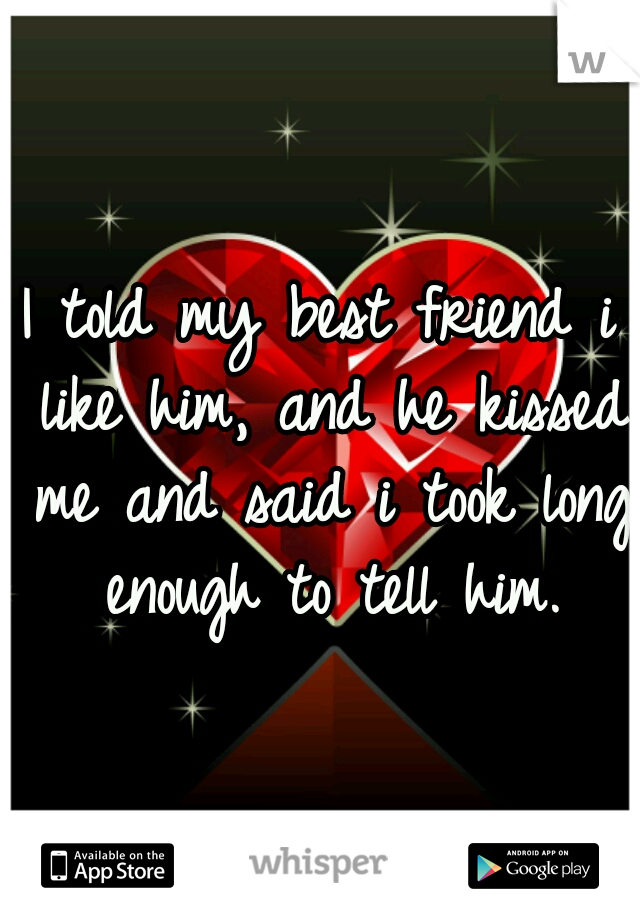 I told my best friend i like him, and he kissed me and said i took long enough to tell him.