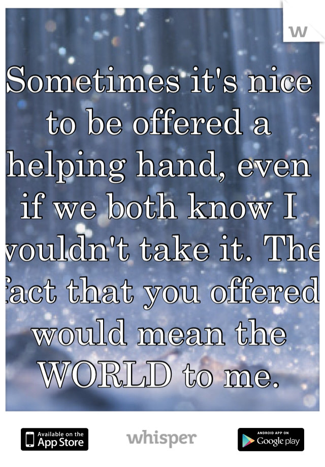 Sometimes it's nice to be offered a helping hand, even if we both know I wouldn't take it. The fact that you offered would mean the WORLD to me.