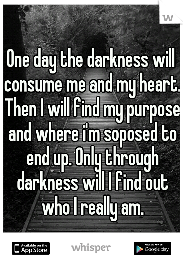 One day the darkness will consume me and my heart. Then I will find my purpose and where i'm soposed to end up. Only through darkness will I find out who I really am.