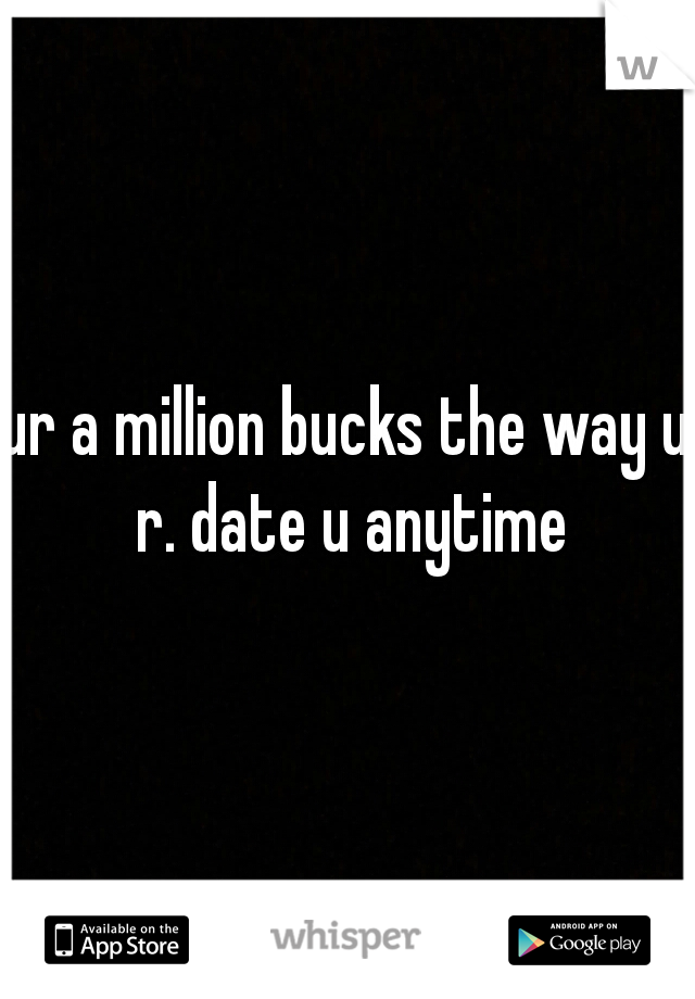 ur a million bucks the way u r. date u anytime