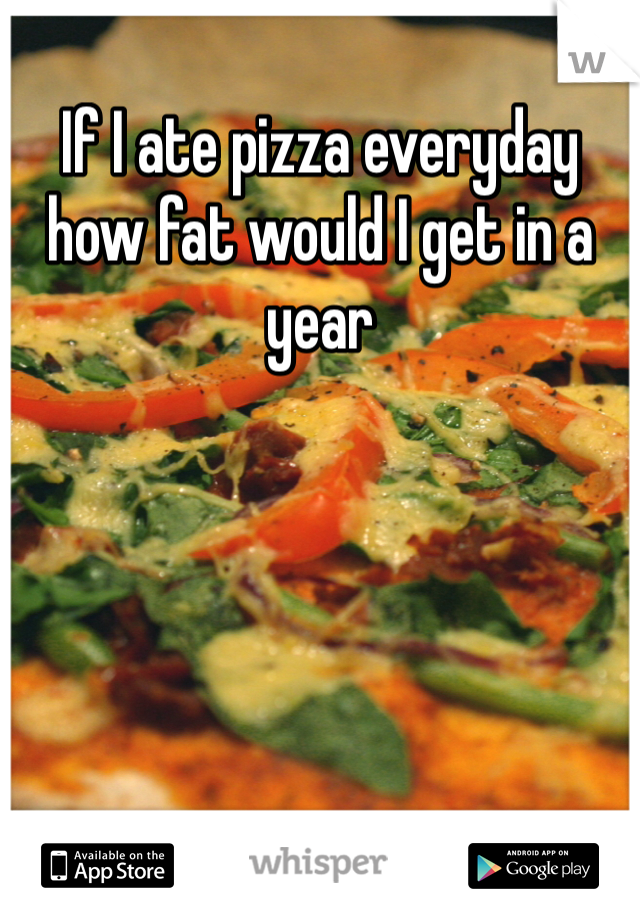 If I ate pizza everyday how fat would I get in a year 