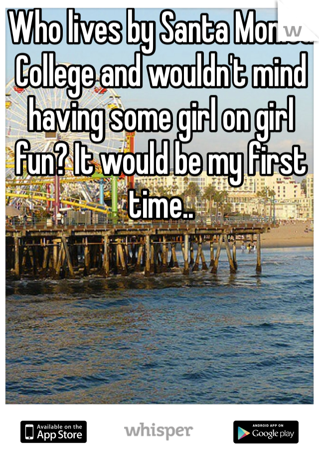 Who lives by Santa Monica College and wouldn't mind having some girl on girl fun? It would be my first time..