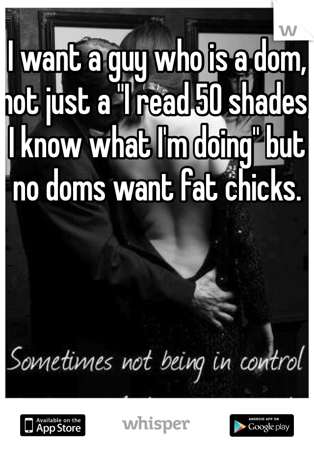 I want a guy who is a dom, not just a "I read 50 shades, I know what I'm doing" but no doms want fat chicks. 