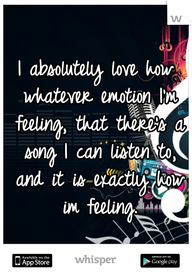 I absolutely love how whatever emotion I'm feeling, that there's a song I can listen to, and it is exactly how im feeling.