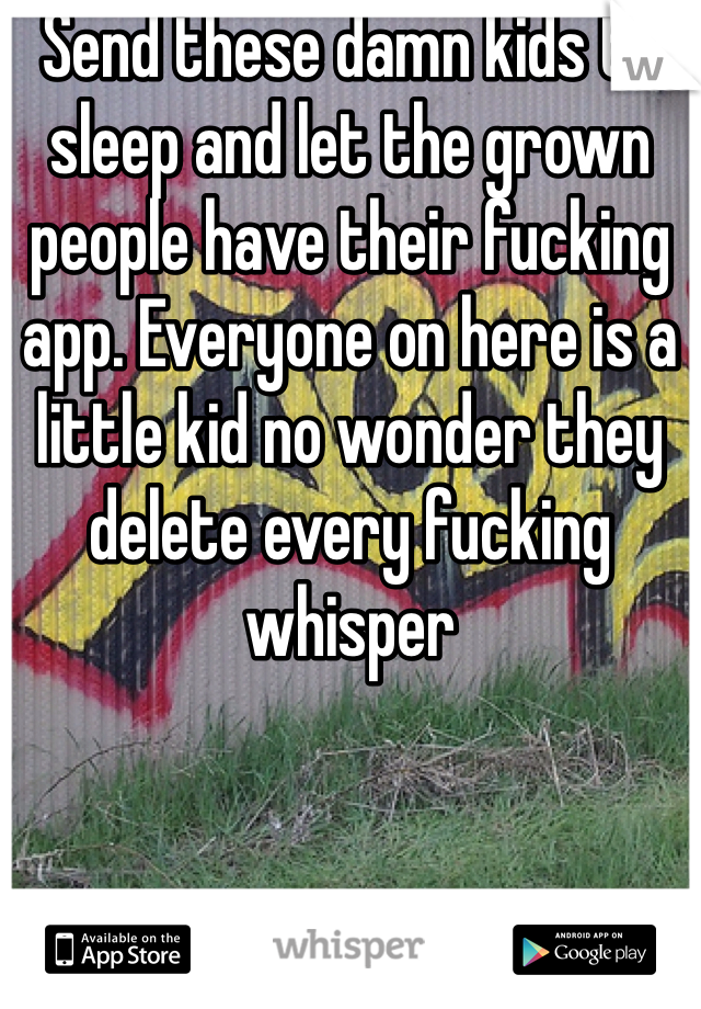 Send these damn kids to sleep and let the grown people have their fucking app. Everyone on here is a little kid no wonder they delete every fucking whisper 