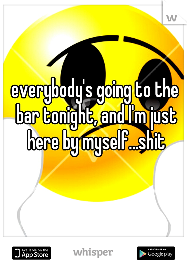 everybody's going to the bar tonight, and I'm just here by myself...shit