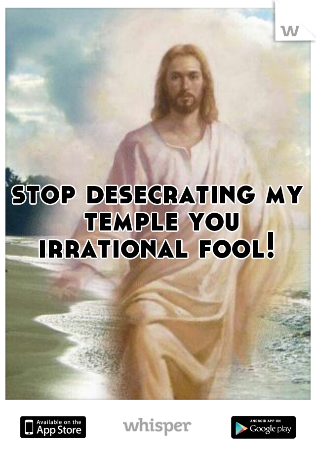 stop desecrating my temple you irrational fool! 