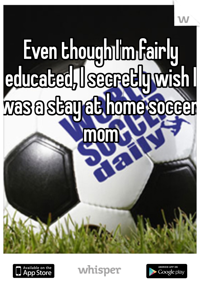 Even though I'm fairly educated, I secretly wish I was a stay at home soccer mom 