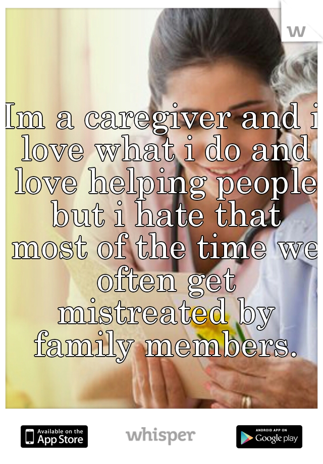 Im a caregiver and i love what i do and love helping people but i hate that most of the time we often get mistreated by family members.