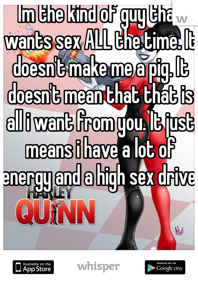 Im the kind of guy that wants sex ALL the time. It doesn't make me a pig. It doesn't mean that that is all i want from you. It just means i have a lot of energy and a high sex drive.