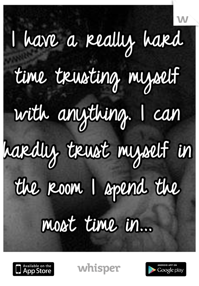 I have a really hard time trusting myself with anything. I can hardly trust myself in the room I spend the most time in... 