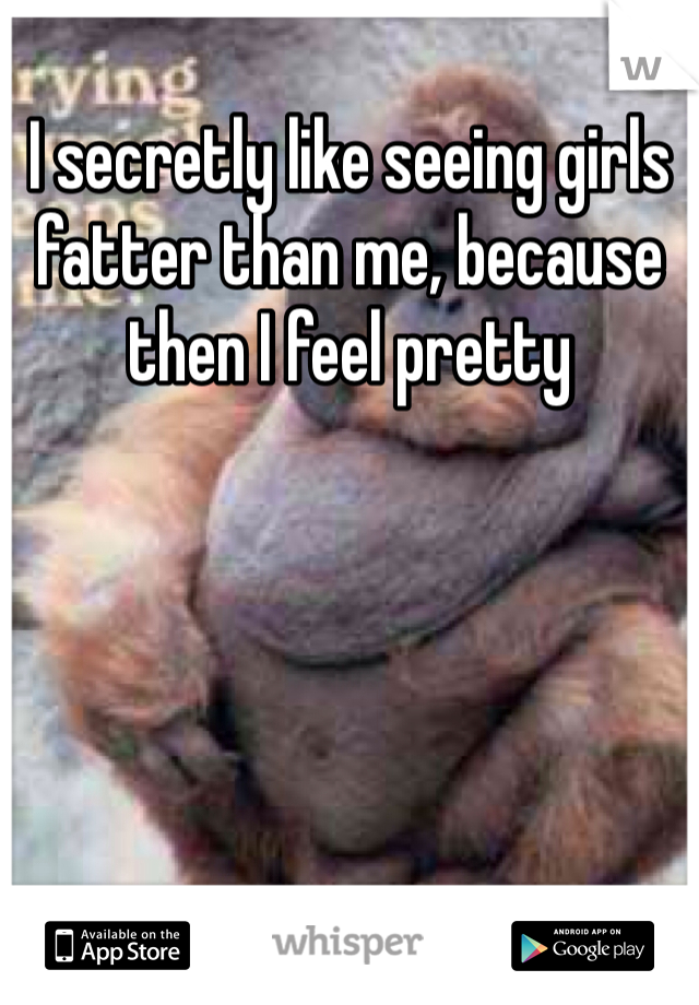 I secretly like seeing girls fatter than me, because then I feel pretty