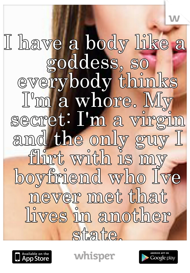 I have a body like a goddess, so everybody thinks I'm a whore. My secret: I'm a virgin and the only guy I flirt with is my boyfriend who Ive never met that lives in another state.