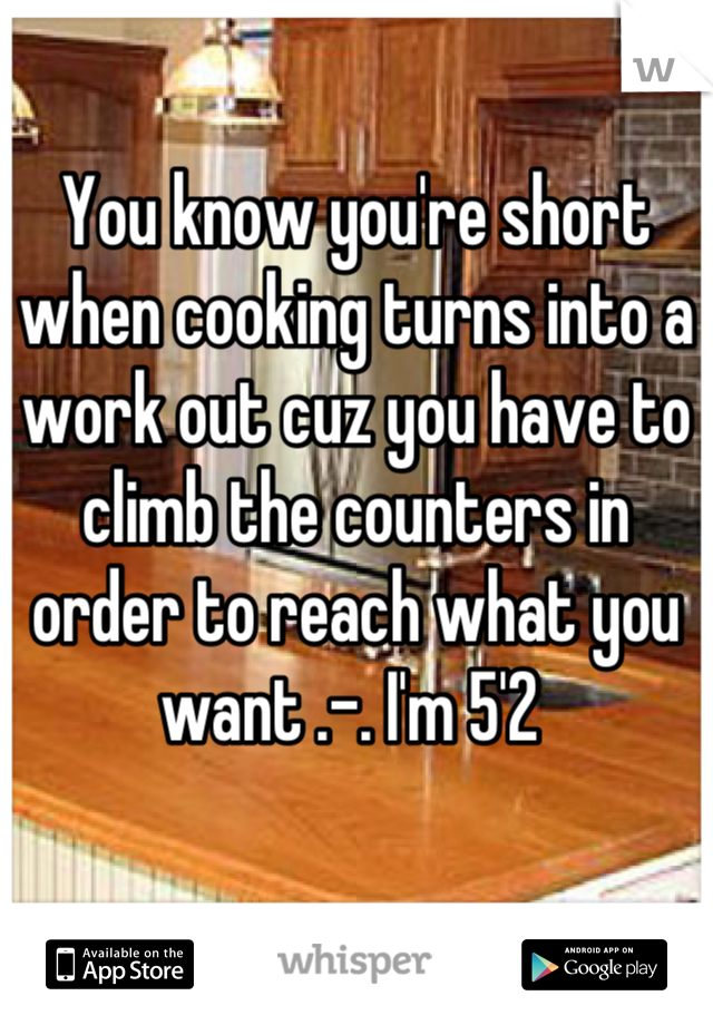 You know you're short when cooking turns into a work out cuz you have to climb the counters in order to reach what you want .-. I'm 5'2 