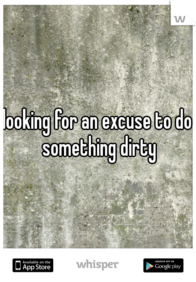 looking for an excuse to do something dirty