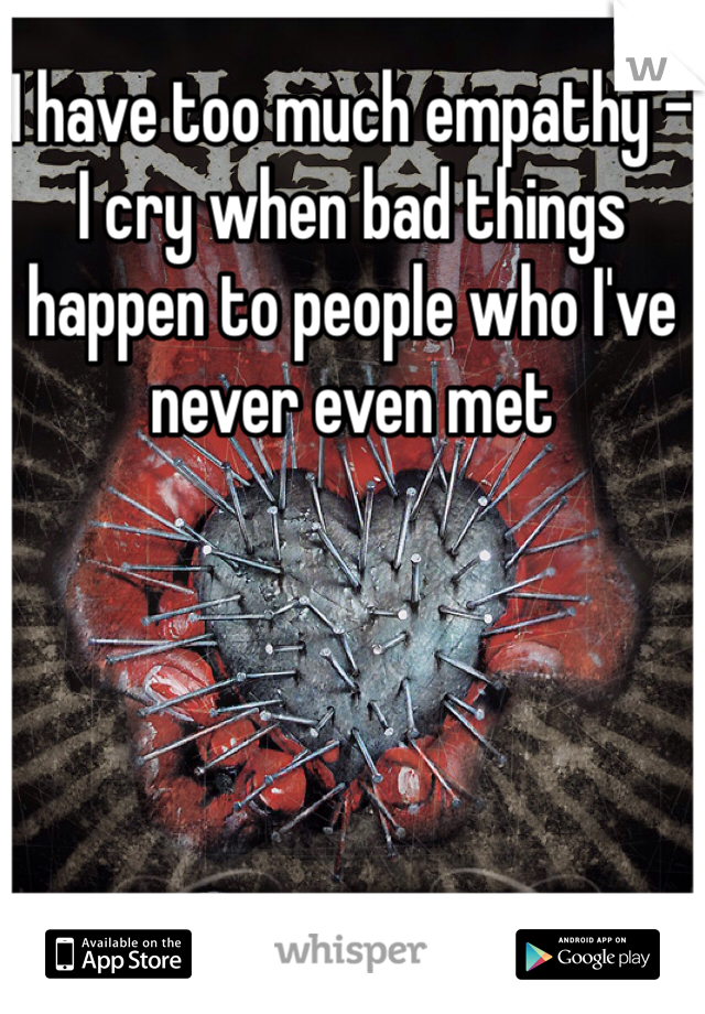I have too much empathy - I cry when bad things happen to people who I've never even met
