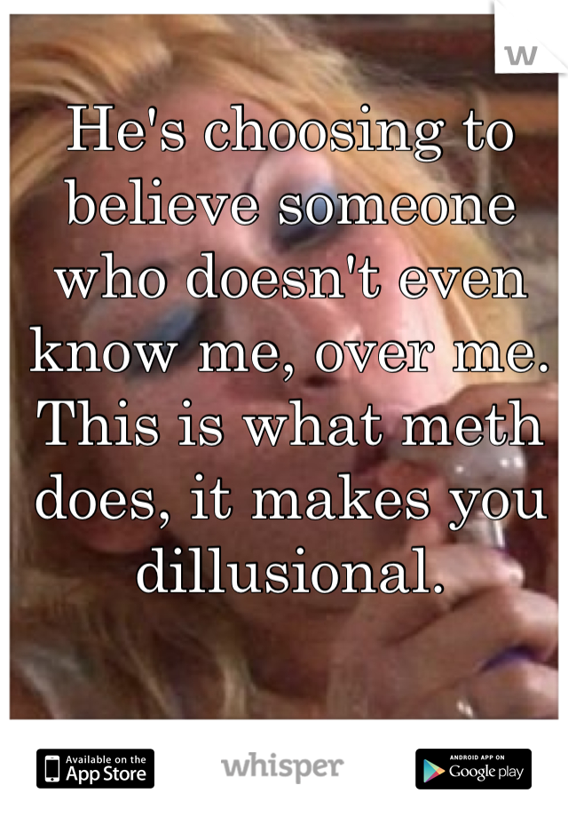 He's choosing to believe someone who doesn't even know me, over me. 
This is what meth does, it makes you dillusional.