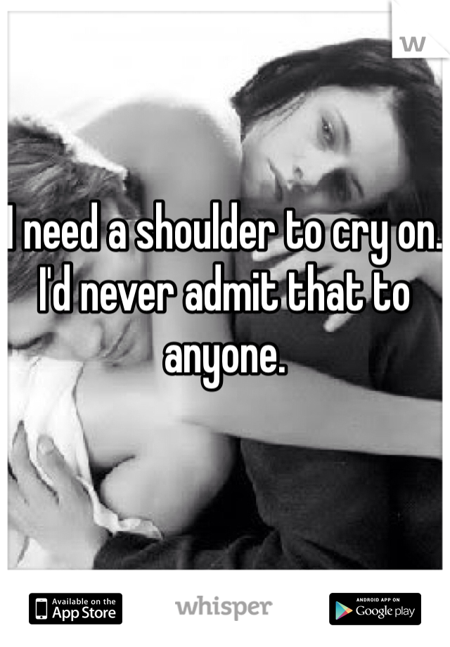 I need a shoulder to cry on. I'd never admit that to anyone.