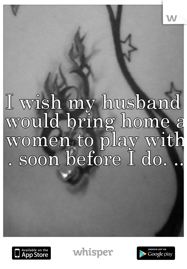 I wish my husband would bring home a women to play with . soon before I do. ..