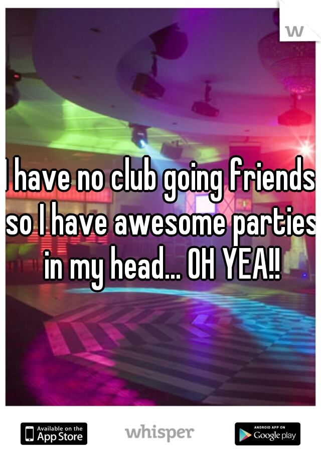 I have no club going friends so I have awesome parties in my head... OH YEA!!