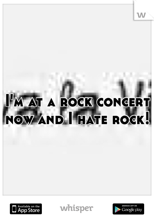 I'm at a rock concert now and I hate rock!