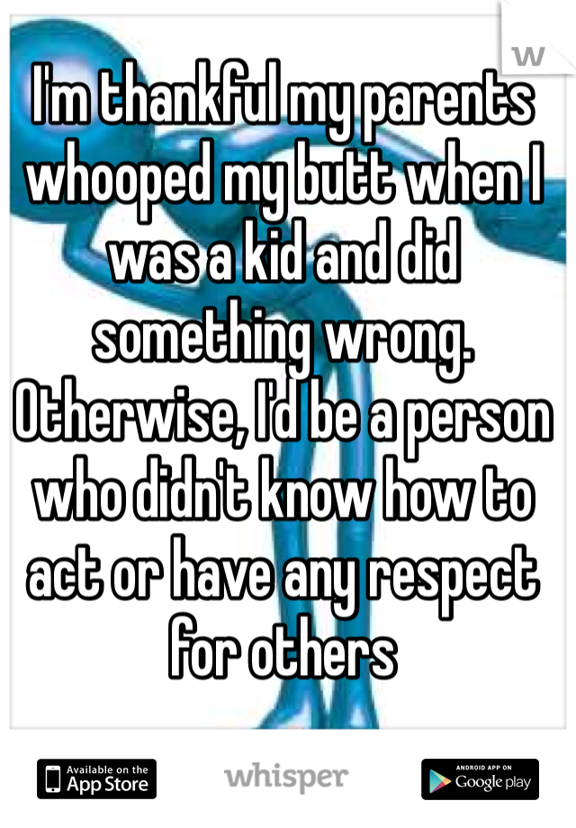 I'm thankful my parents whooped my butt when I was a kid and did something wrong. Otherwise, I'd be a person who didn't know how to act or have any respect for others 