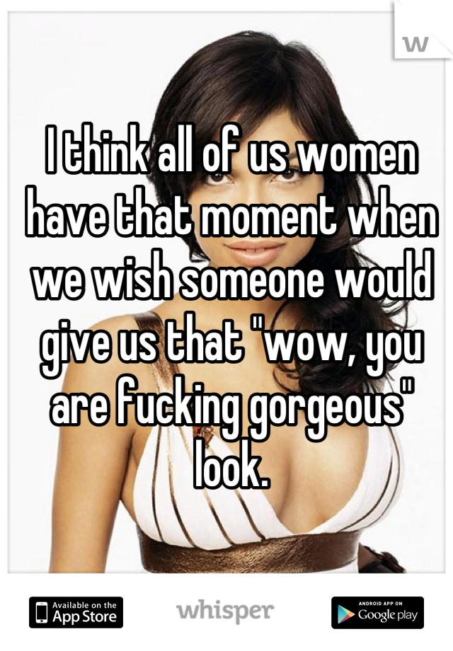 I think all of us women have that moment when we wish someone would give us that "wow, you are fucking gorgeous" look.