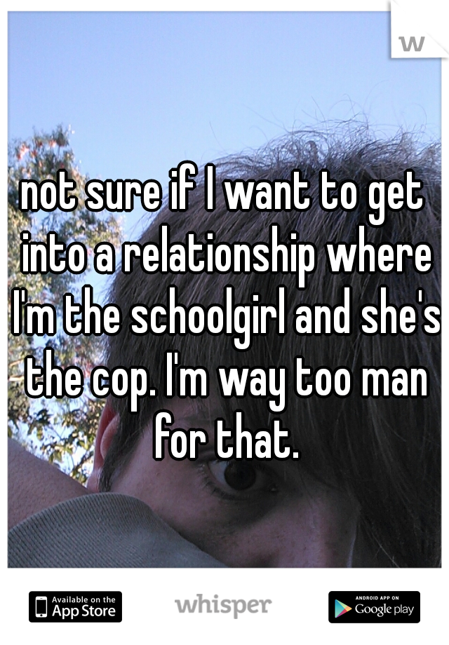 not sure if I want to get into a relationship where I'm the schoolgirl and she's the cop. I'm way too man for that.