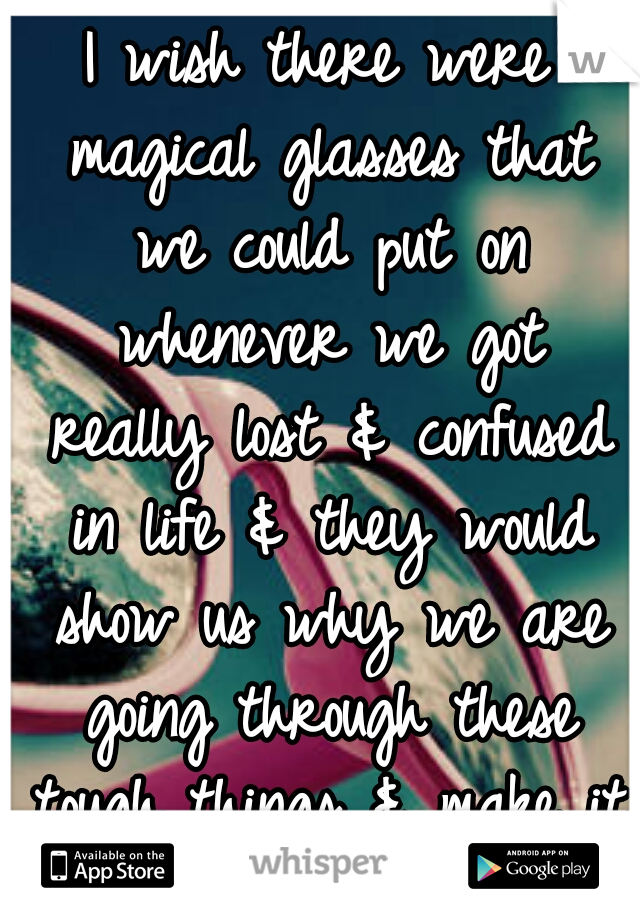 I wish there were magical glasses that we could put on whenever we got really lost & confused in life & they would show us why we are going through these tough things & make it all clear again