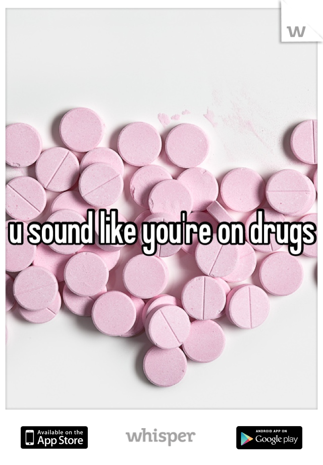 u sound like you're on drugs
