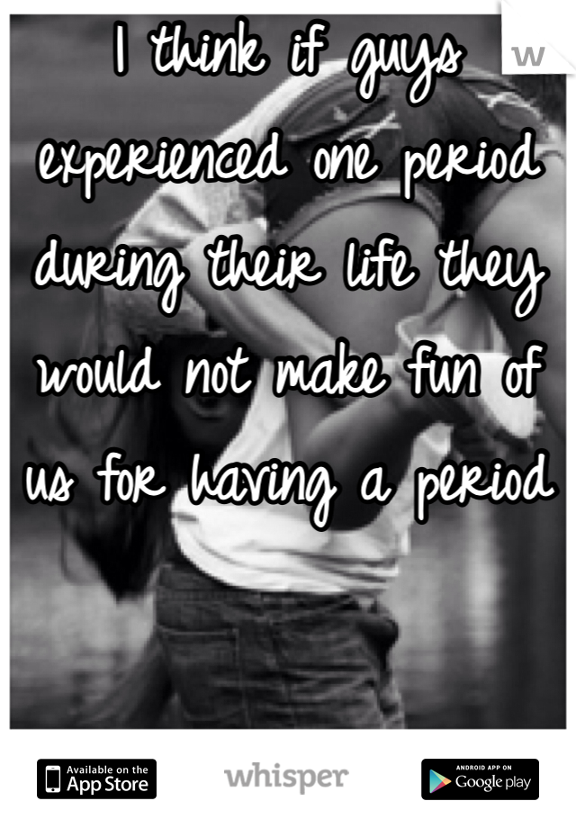 I think if guys experienced one period during their life they would not make fun of us for having a period