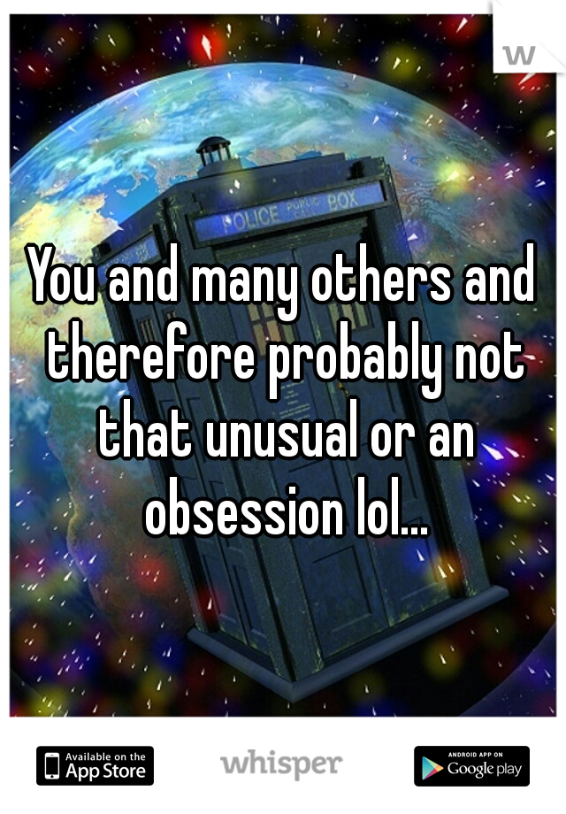 You and many others and therefore probably not that unusual or an obsession lol...