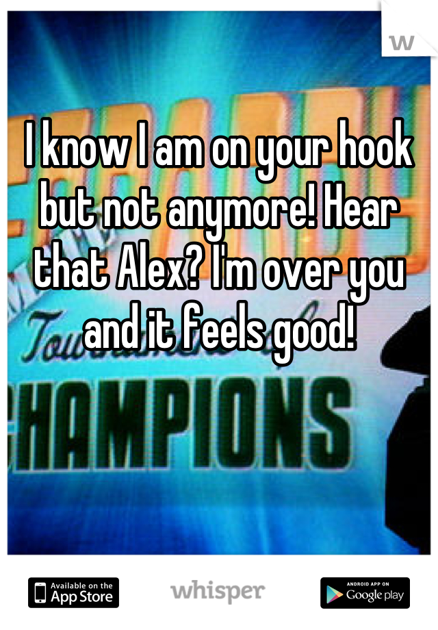 I know I am on your hook but not anymore! Hear that Alex? I'm over you and it feels good!